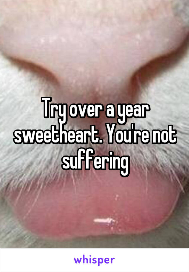 Try over a year sweetheart. You're not suffering