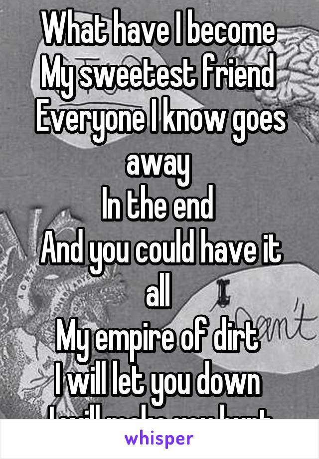 What have I become 
My sweetest friend 
Everyone I know goes away 
In the end 
And you could have it all 
My empire of dirt 
I will let you down 
I will make you hurt