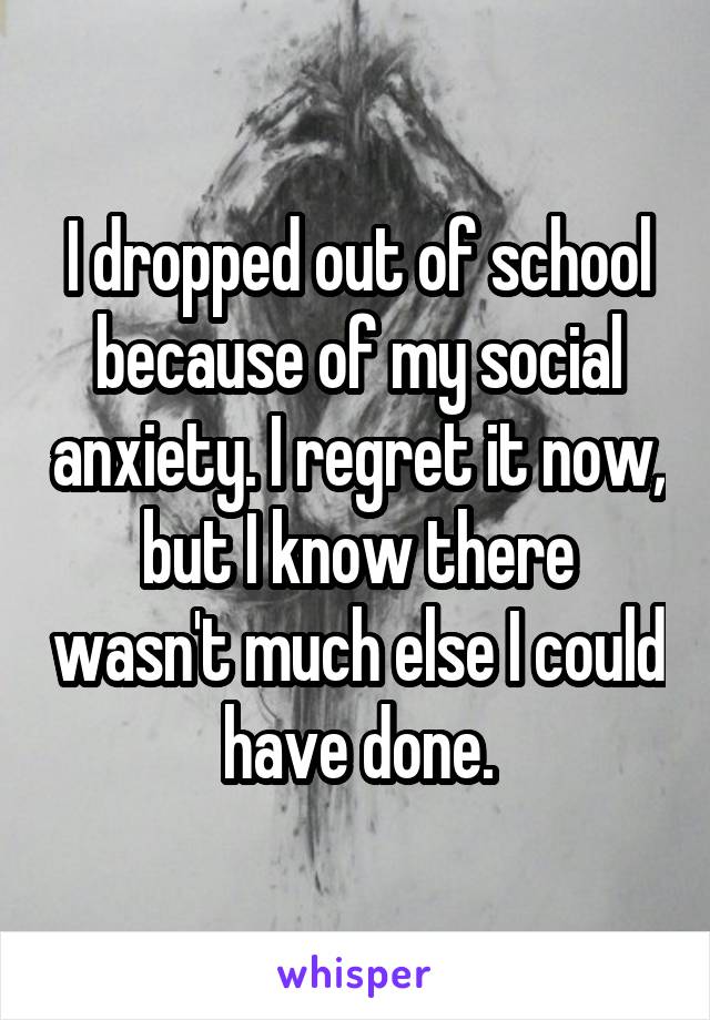 I dropped out of school because of my social anxiety. I regret it now, but I know there wasn't much else I could have done.