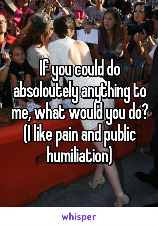 If you could do absoloutely anything to me, what would you do? (I like pain and public humiliation)