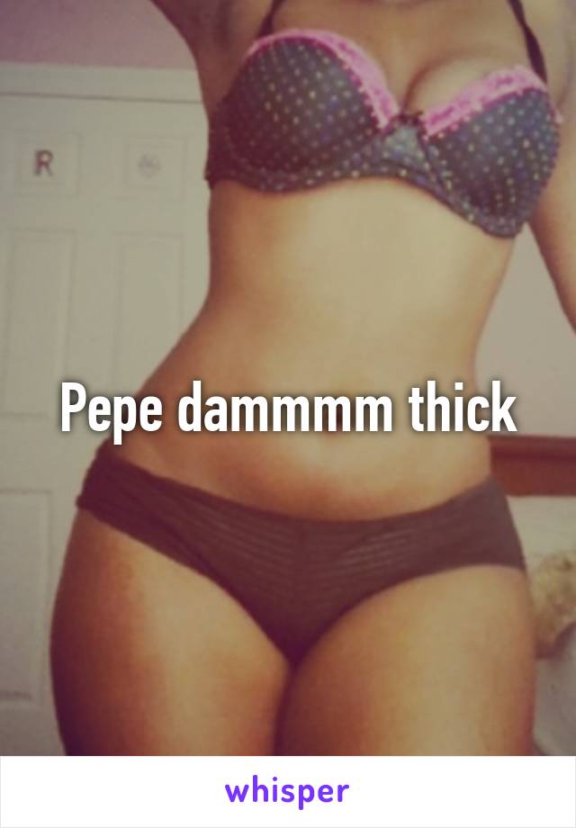 Pepe dammmm thick