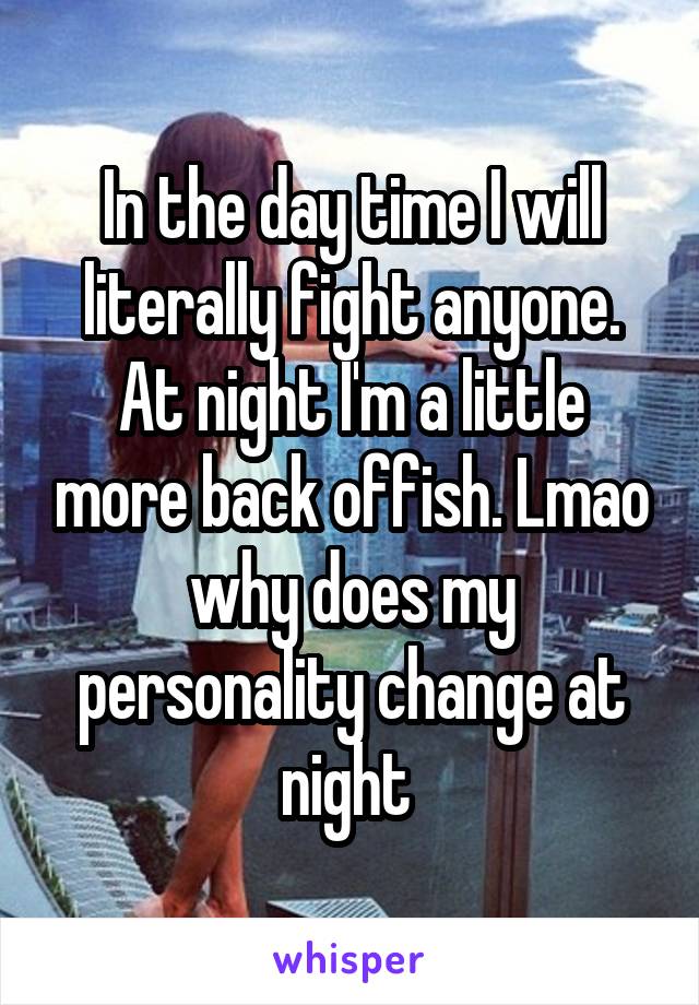 In the day time I will literally fight anyone. At night I'm a little more back offish. Lmao why does my personality change at night 