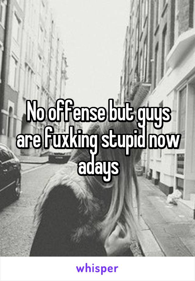 No offense but guys are fuxking stupid now adays