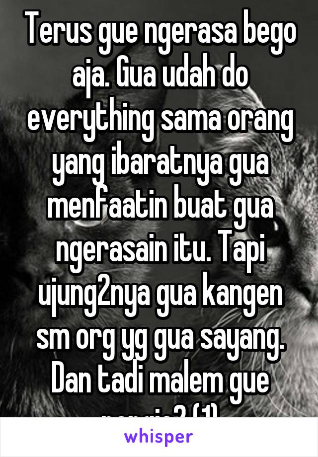 Terus gue ngerasa bego aja. Gua udah do everything sama orang yang ibaratnya gua menfaatin buat gua ngerasain itu. Tapi ujung2nya gua kangen sm org yg gua sayang. Dan tadi malem gue nangis2 (1)