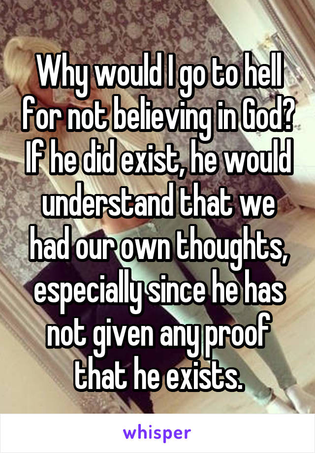 Why would I go to hell for not believing in God? If he did exist, he would understand that we had our own thoughts, especially since he has not given any proof that he exists.