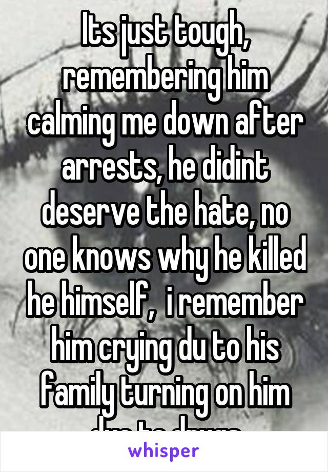 Its just tough, remembering him calming me down after arrests, he didint deserve the hate, no one knows why he killed he himself,  i remember him crying du to his family turning on him due to drugs