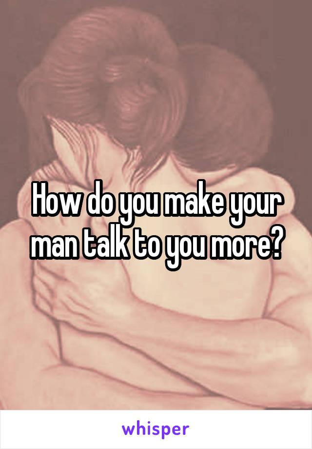 How do you make your man talk to you more?