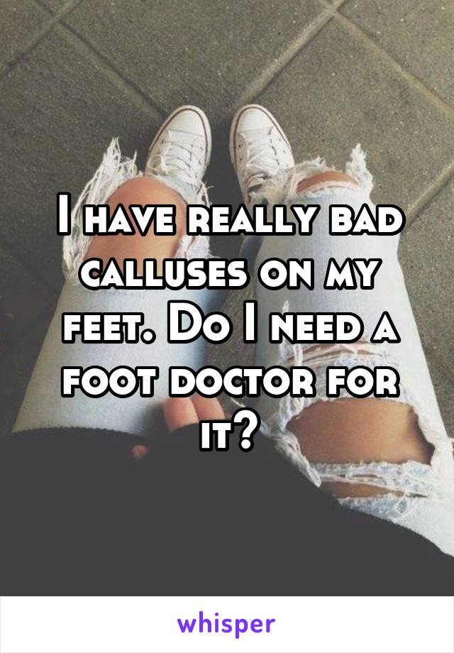 I have really bad calluses on my feet. Do I need a foot doctor for it?