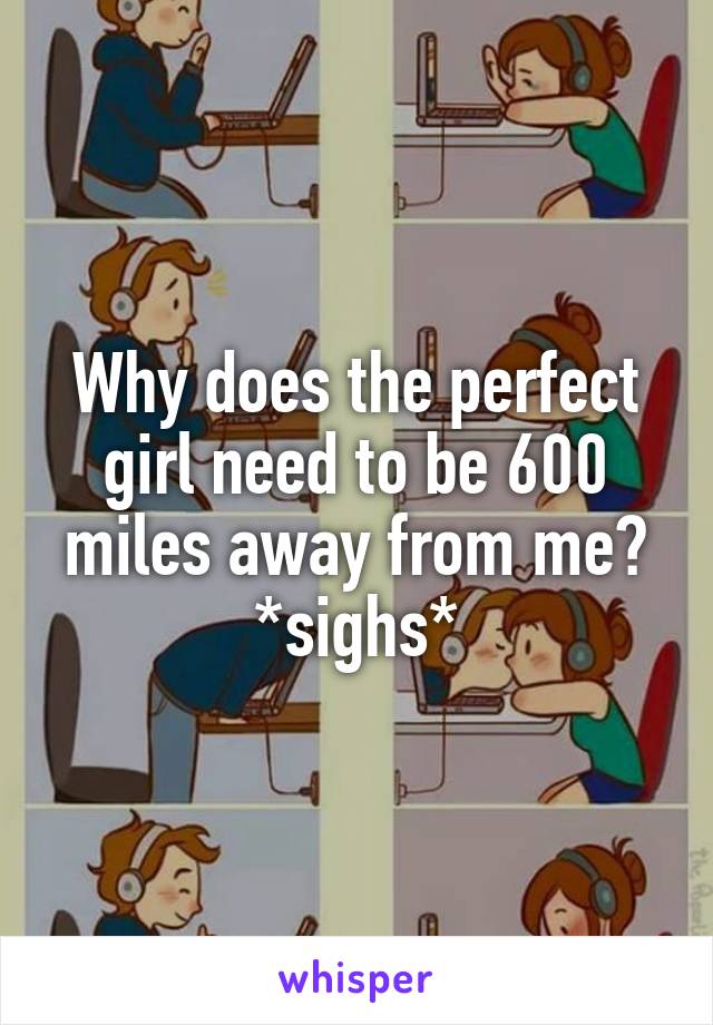 Why does the perfect girl need to be 600 miles away from me?
*sighs*