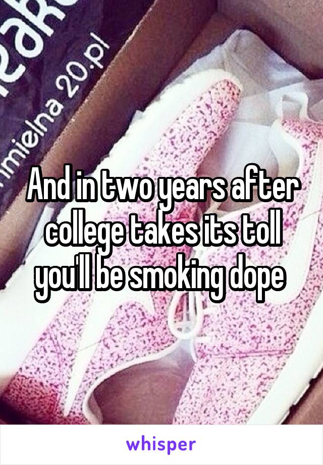 And in two years after college takes its toll you'll be smoking dope 