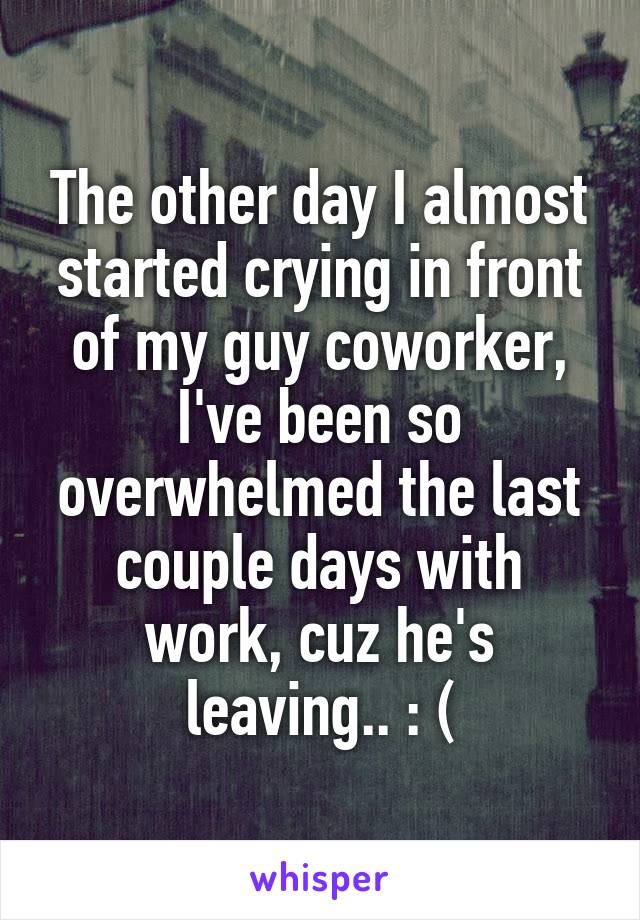 The other day I almost started crying in front of my guy coworker, I've been so overwhelmed the last couple days with work, cuz he's leaving.. : (