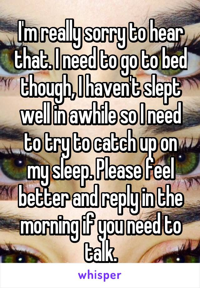 I'm really sorry to hear that. I need to go to bed though, I haven't slept well in awhile so I need to try to catch up on my sleep. Please feel better and reply in the morning if you need to talk.