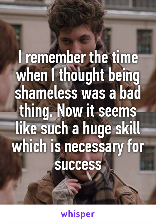 I remember the time when I thought being shameless was a bad thing. Now it seems like such a huge skill which is necessary for success