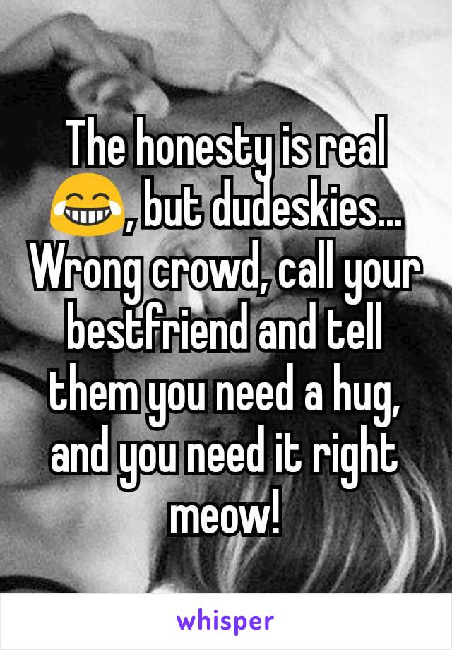 The honesty is real 😂, but dudeskies... Wrong crowd, call your bestfriend and tell them you need a hug, and you need it right meow!