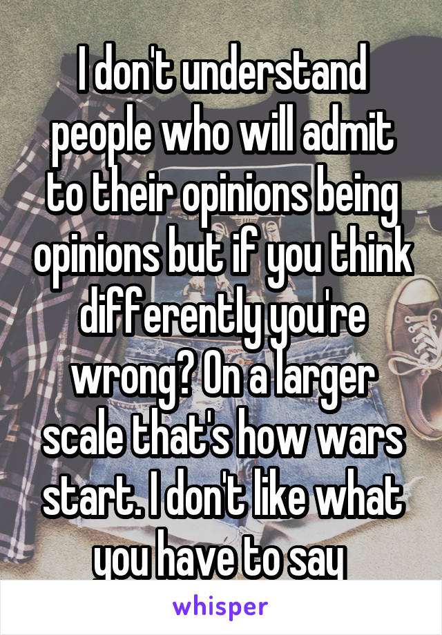 I don't understand people who will admit to their opinions being opinions but if you think differently you're wrong? On a larger scale that's how wars start. I don't like what you have to say 