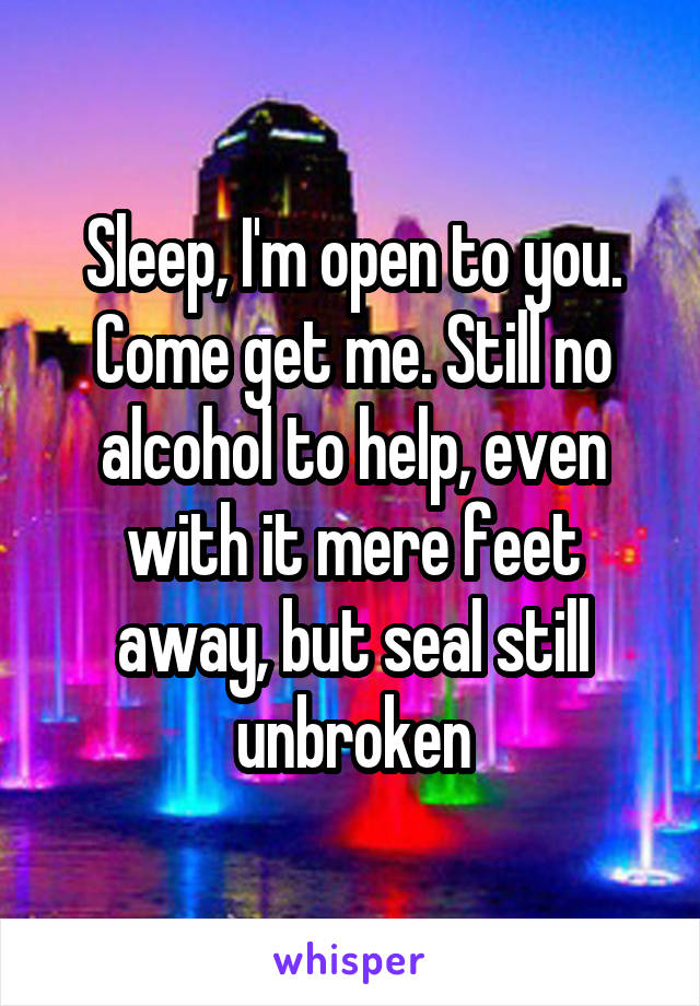 Sleep, I'm open to you. Come get me. Still no alcohol to help, even with it mere feet away, but seal still unbroken