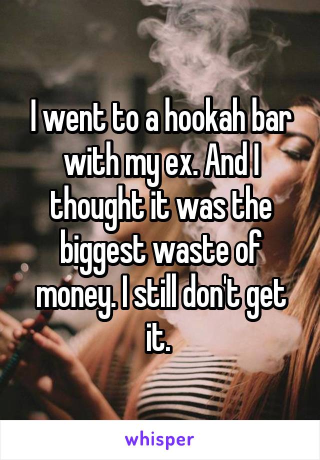 I went to a hookah bar with my ex. And I thought it was the biggest waste of money. I still don't get it. 