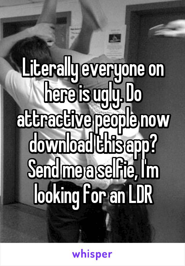 Literally everyone on here is ugly. Do attractive people now download this app? Send me a selfie, I'm looking for an LDR