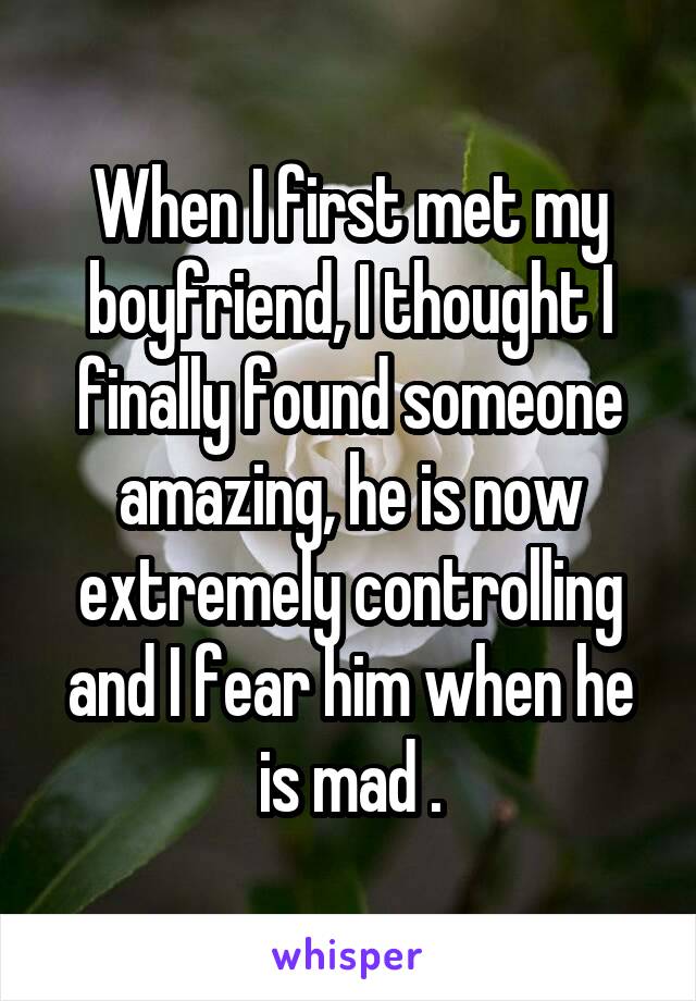 When I first met my boyfriend, I thought I finally found someone amazing, he is now extremely controlling and I fear him when he is mad .