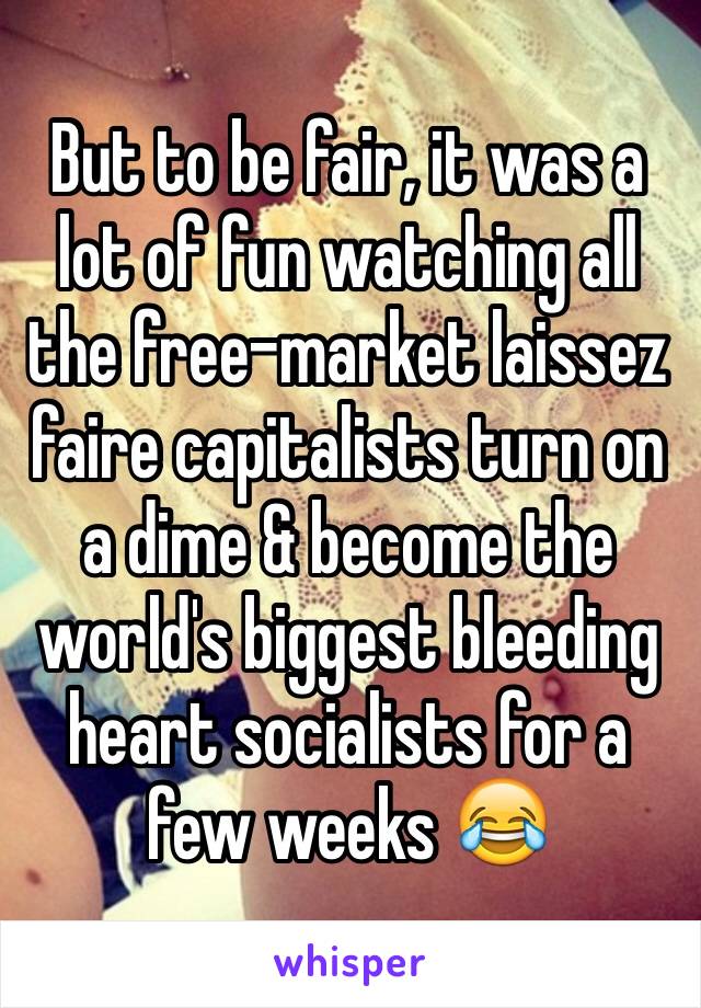 But to be fair, it was a lot of fun watching all the free-market laissez faire capitalists turn on a dime & become the world's biggest bleeding heart socialists for a few weeks 😂