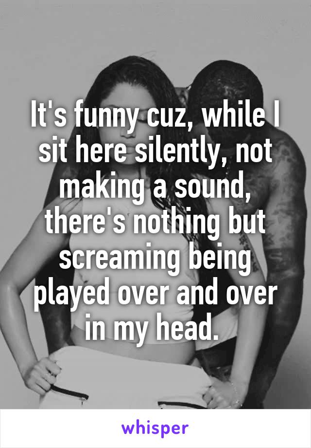 It's funny cuz, while I sit here silently, not making a sound, there's nothing but screaming being played over and over in my head. 