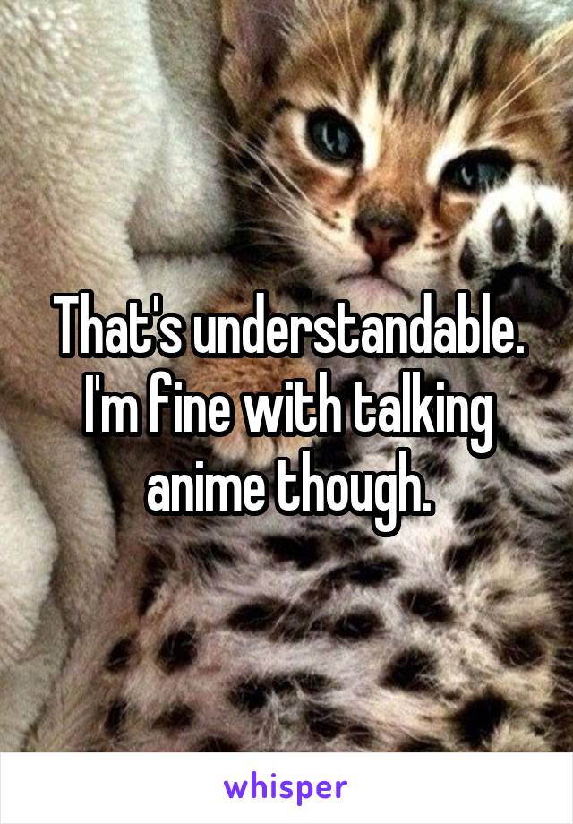 That's understandable. I'm fine with talking anime though.