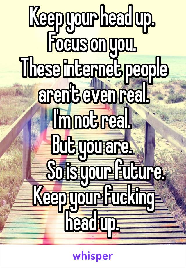 Keep your head up. 
Focus on you. 
These internet people aren't even real.
I'm not real. 
But you are. 
        So is your future. 
Keep your fucking head up. 
