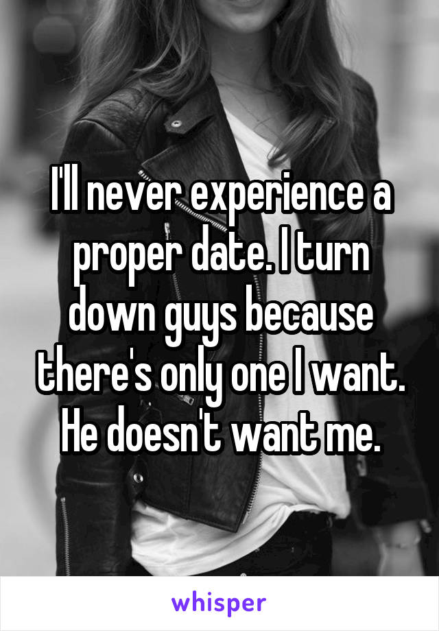 I'll never experience a proper date. I turn down guys because there's only one I want. He doesn't want me.