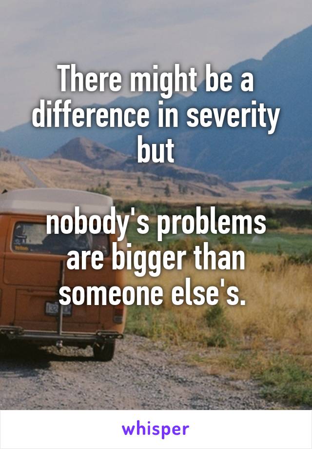 There might be a difference in severity but

nobody's problems are bigger than someone else's. 

