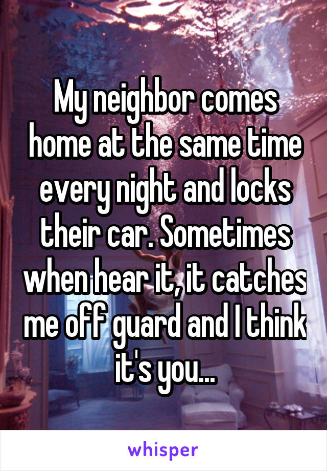 My neighbor comes home at the same time every night and locks their car. Sometimes when hear it, it catches me off guard and I think it's you...