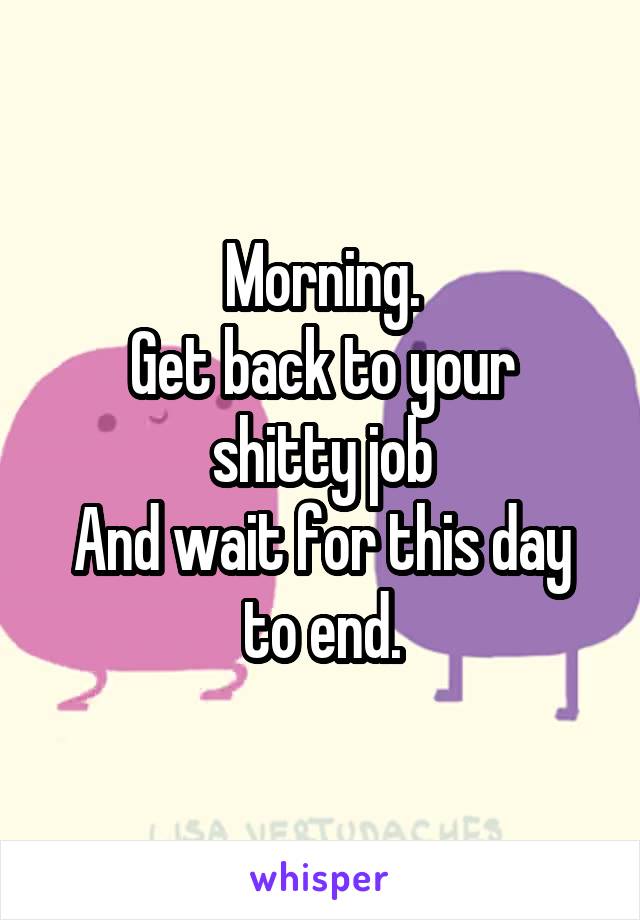 Morning.
Get back to your shitty job
And wait for this day to end.