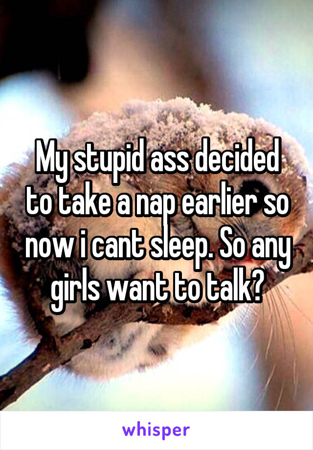 My stupid ass decided to take a nap earlier so now i cant sleep. So any girls want to talk?