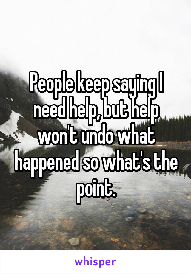 People keep saying I need help, but help won't undo what happened so what's the point.