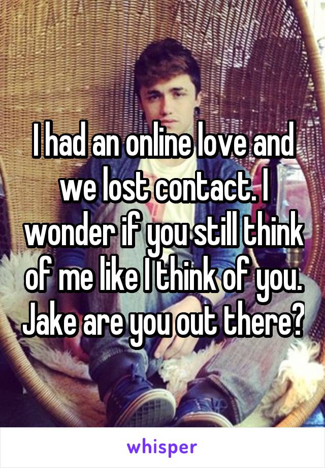 I had an online love and we lost contact. I wonder if you still think of me like I think of you. Jake are you out there?