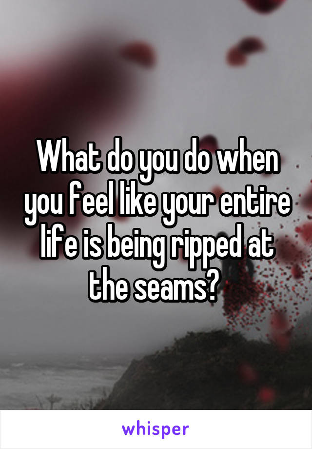 What do you do when you feel like your entire life is being ripped at the seams? 