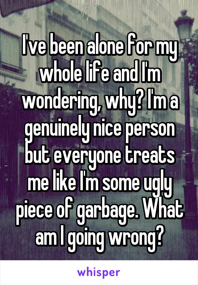 I've been alone for my whole life and I'm wondering, why? I'm a genuinely nice person but everyone treats me like I'm some ugly piece of garbage. What am I going wrong?