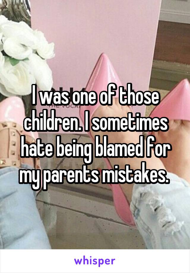 I was one of those children. I sometimes hate being blamed for my parents mistakes. 