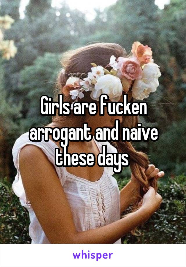 Girls are fucken arrogant and naive these days 