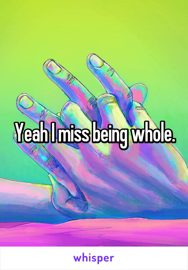 Yeah I miss being whole.