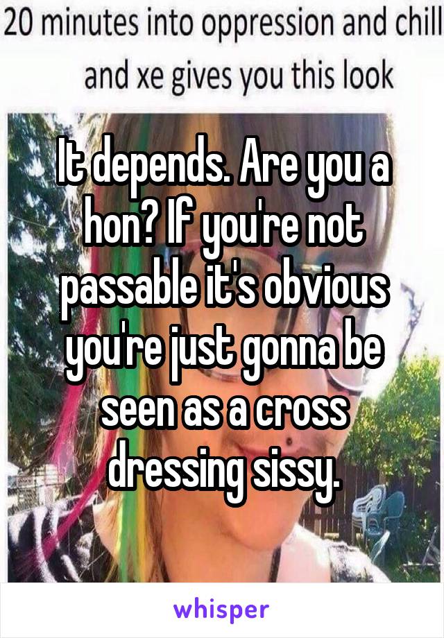 It depends. Are you a hon? If you're not passable it's obvious you're just gonna be seen as a cross dressing sissy.