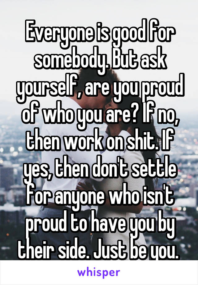 Everyone is good for somebody. But ask yourself, are you proud of who you are? If no, then work on shit. If yes, then don't settle for anyone who isn't proud to have you by their side. Just be you. 
