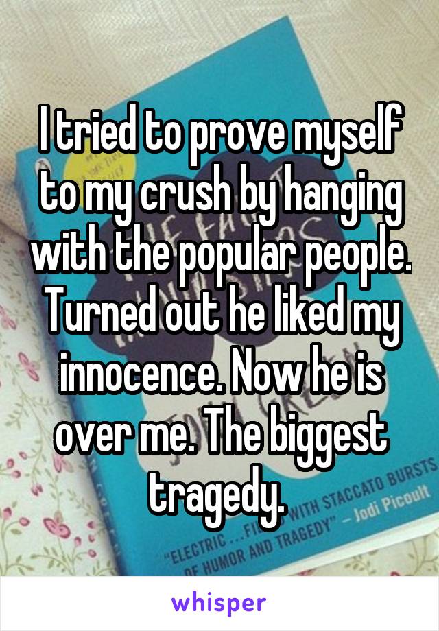 I tried to prove myself to my crush by hanging with the popular people. Turned out he liked my innocence. Now he is over me. The biggest tragedy. 