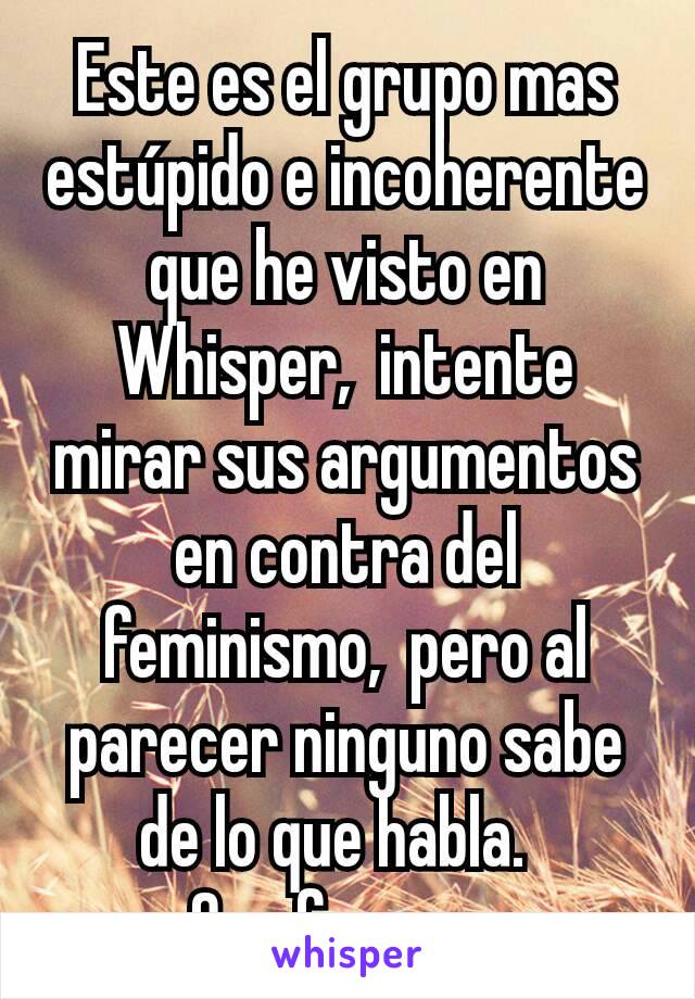 Este es el grupo mas estúpido e incoherente que he visto en Whisper,  intente mirar sus argumentos en contra del feminismo,  pero al parecer ninguno sabe de lo que habla.  
Que fracaso