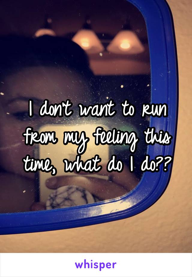 I don't want to run from my feeling this time, what do I do??