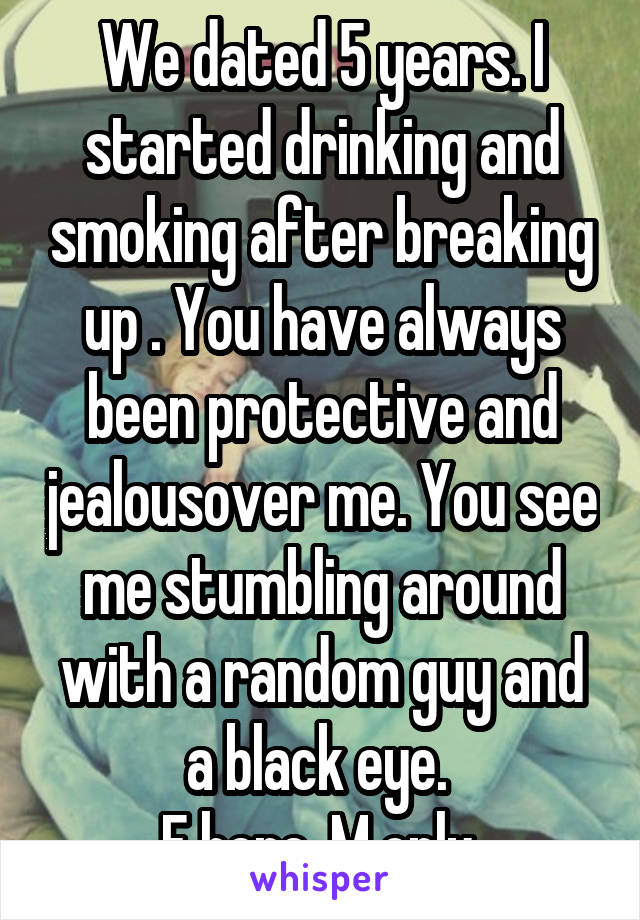 We dated 5 years. I started drinking and smoking after breaking up . You have always been protective and jealousover me. You see me stumbling around with a random guy and a black eye. 
F here. M only 