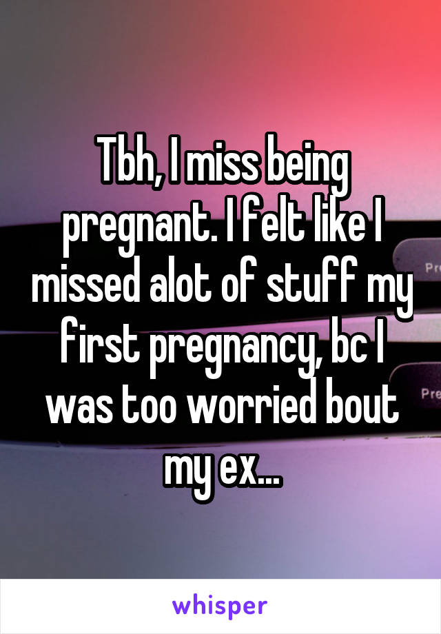 Tbh, I miss being pregnant. I felt like I missed alot of stuff my first pregnancy, bc I was too worried bout my ex...