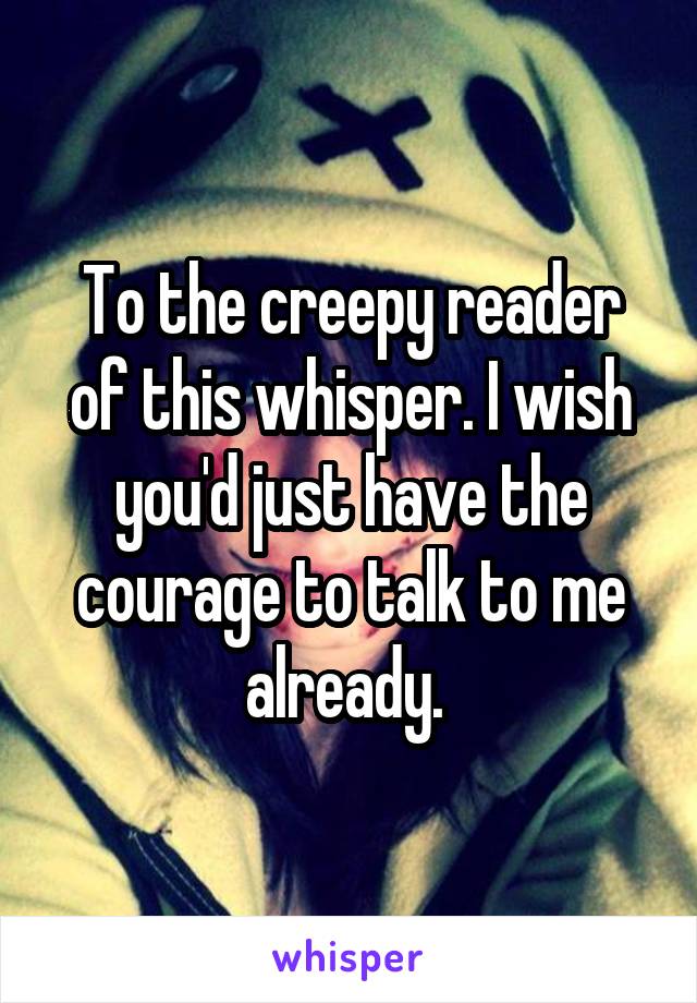 To the creepy reader of this whisper. I wish you'd just have the courage to talk to me already. 