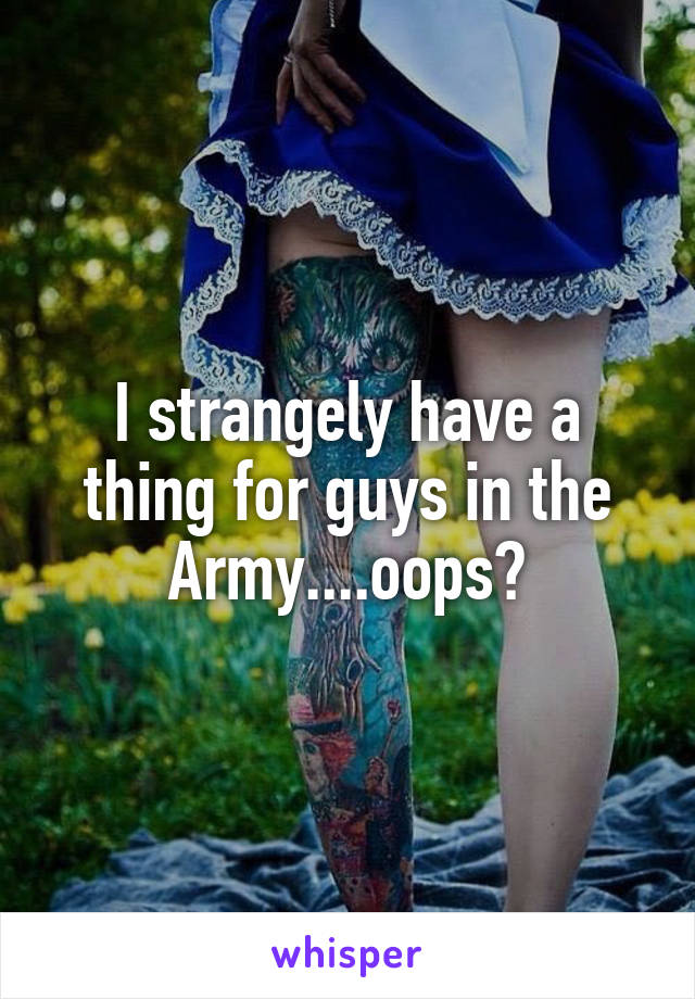 I strangely have a thing for guys in the Army....oops?