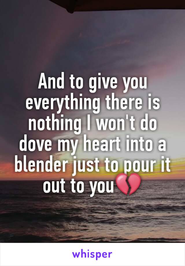 And to give you everything there is nothing I won't do dove my heart into a blender just to pour it out to you💔