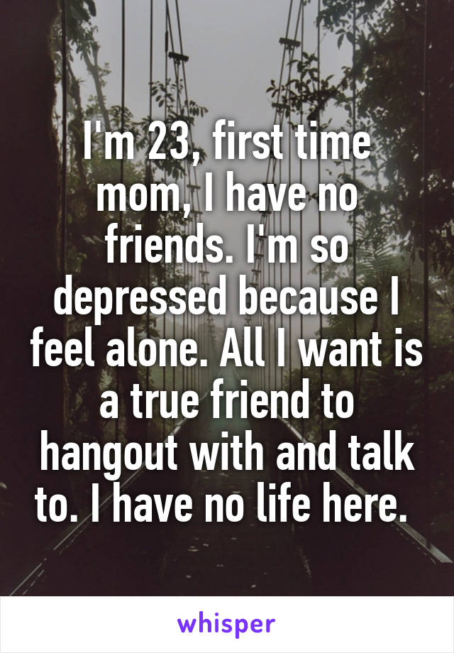 I'm 23, first time mom, I have no friends. I'm so depressed because I feel alone. All I want is a true friend to hangout with and talk to. I have no life here. 